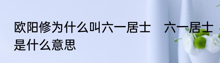 欧阳修为什么叫六一居士　六一居士是什么意思