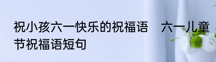 祝小孩六一快乐的祝福语　六一儿童节祝福语短句