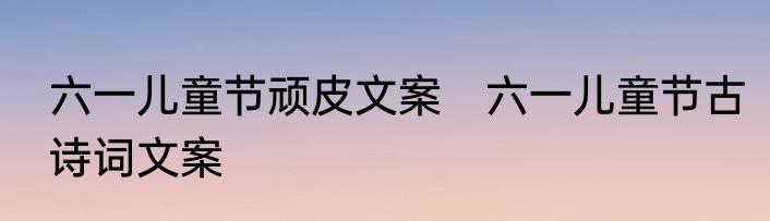 六一儿童节顽皮文案　六一儿童节古诗词文案