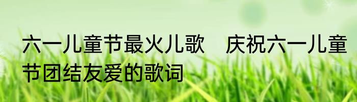 六一儿童节最火儿歌　庆祝六一儿童节团结友爱的歌词