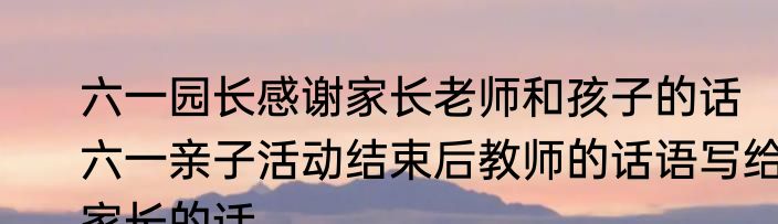 六一园长感谢家长老师和孩子的话　六一亲子活动结束后教师的话语写给家长的话