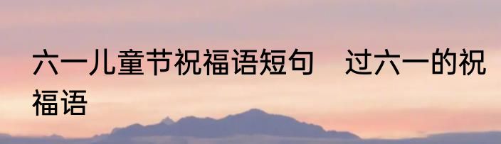 六一儿童节祝福语短句　过六一的祝福语