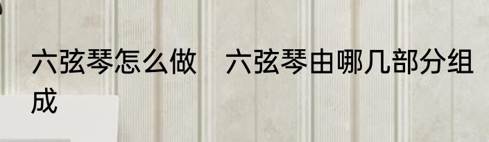 六弦琴怎么做　六弦琴由哪几部分组成