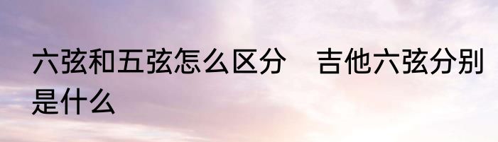 六弦和五弦怎么区分　吉他六弦分别是什么