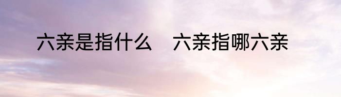 六亲是指什么　六亲指哪六亲