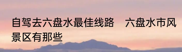 自驾去六盘水最佳线路　六盘水市风景区有那些
