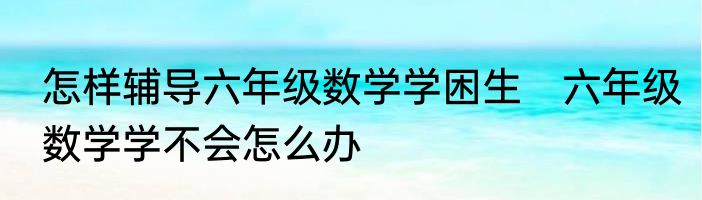 怎样辅导六年级数学学困生　六年级数学学不会怎么办