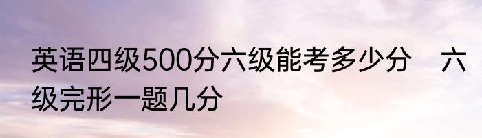 英语四级500分六级能考多少分　六级完形一题几分