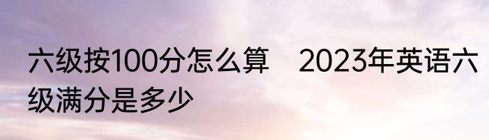 六级按100分怎么算　2023年英语六级满分是多少