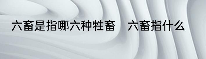 六畜是指哪六种牲畜　六畜指什么