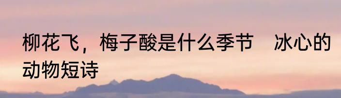 柳花飞，梅子酸是什么季节　冰心的动物短诗
