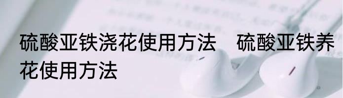 硫酸亚铁浇花使用方法　硫酸亚铁养花使用方法