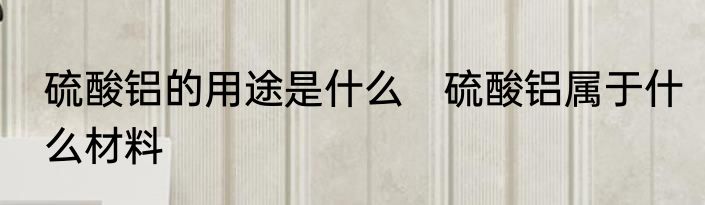 硫酸铝的用途是什么　硫酸铝属于什么材料