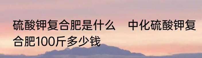 硫酸钾复合肥是什么　中化硫酸钾复合肥100斤多少钱