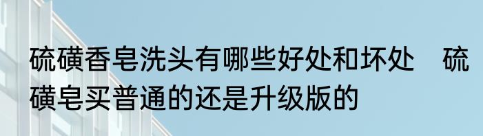 硫磺香皂洗头有哪些好处和坏处　硫磺皂买普通的还是升级版的