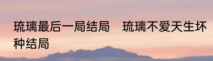 琉璃最后一局结局　琉璃不爱天生坏种结局