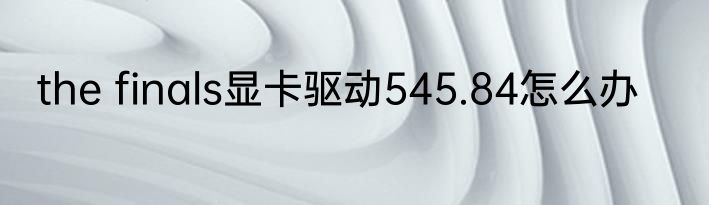 the finals显卡驱动545.84怎么办