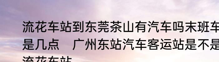 流花车站到东莞茶山有汽车吗末班车是几点　广州东站汽车客运站是不是流花车站