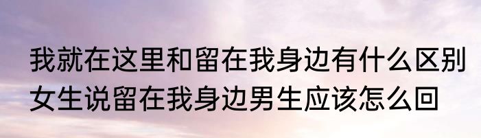 我就在这里和留在我身边有什么区别　女生说留在我身边男生应该怎么回