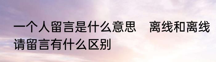 一个人留言是什么意思　离线和离线请留言有什么区别