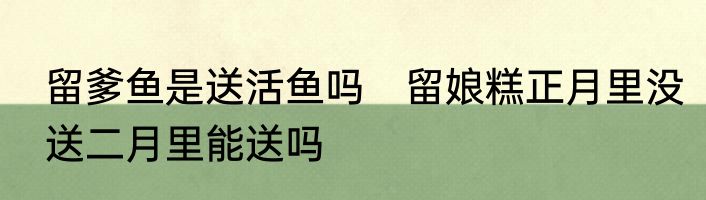 留爹鱼是送活鱼吗　留娘糕正月里没送二月里能送吗