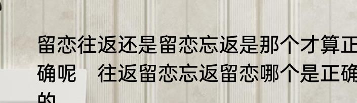 留恋往返还是留恋忘返是那个才算正确呢　往返留恋忘返留恋哪个是正确的