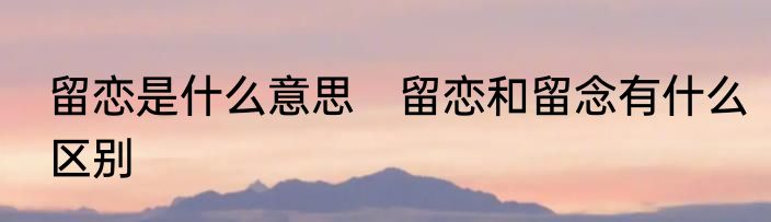 留恋是什么意思　留恋和留念有什么区别