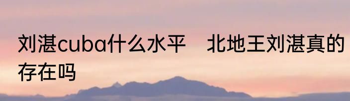 刘湛cuba什么水平　北地王刘湛真的存在吗