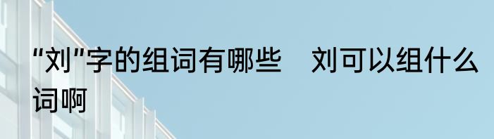 “刘”字的组词有哪些　刘可以组什么词啊