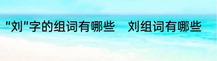“刘”字的组词有哪些　刘组词有哪些