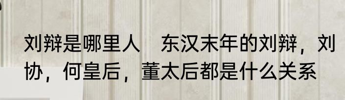 刘辩是哪里人　东汉末年的刘辩，刘协，何皇后，董太后都是什么关系