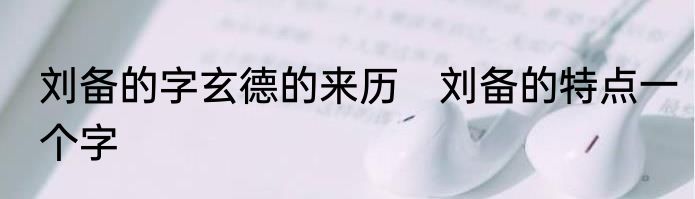 刘备的字玄德的来历　刘备的特点一个字