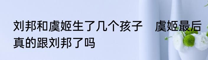 刘邦和虞姬生了几个孩子　虞姬最后真的跟刘邦了吗