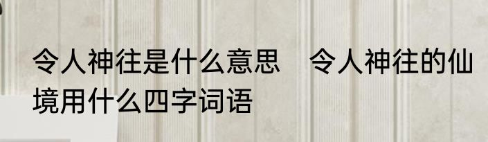 令人神往是什么意思　令人神往的仙境用什么四字词语