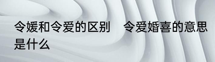 令媛和令爱的区别　令爱婚喜的意思是什么