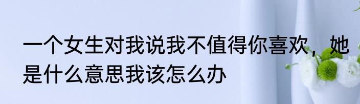 一个女生对我说我不值得你喜欢，她是什么意思我该怎么办