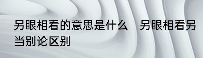 另眼相看的意思是什么　另眼相看另当别论区别