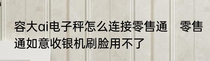 容大ai电子秤怎么连接零售通　零售通如意收银机刷脸用不了