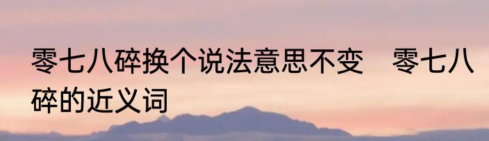 零七八碎换个说法意思不变　零七八碎的近义词