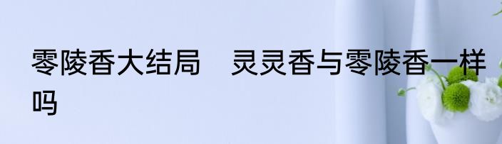 零陵香大结局　灵灵香与零陵香一样吗