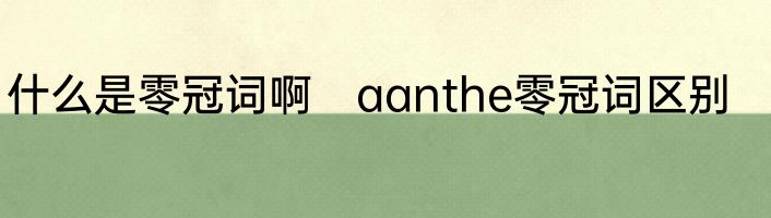 什么是零冠词啊　aanthe零冠词区别