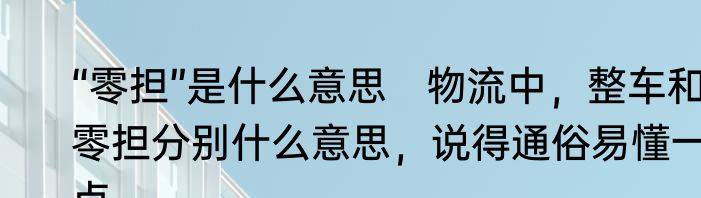 “零担”是什么意思　物流中，整车和零担分别什么意思，说得通俗易懂一点