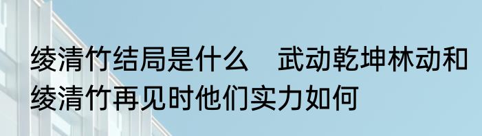 绫清竹结局是什么　武动乾坤林动和绫清竹再见时他们实力如何