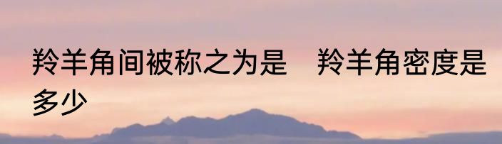 羚羊角间被称之为是　羚羊角密度是多少