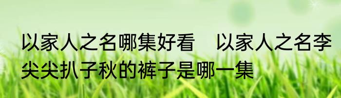以家人之名哪集好看　以家人之名李尖尖扒子秋的裤子是哪一集
