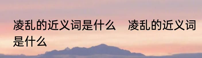 凌乱的近义词是什么　凌乱的近义词是什么