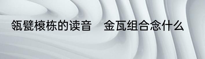 瓴甓榱栋的读音　金瓦组合念什么