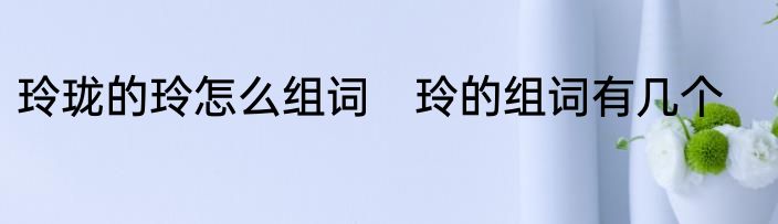 玲珑的玲怎么组词　玲的组词有几个