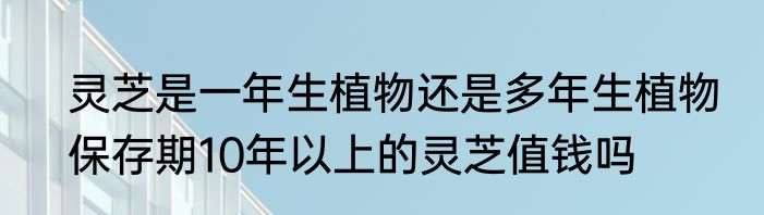 灵芝是一年生植物还是多年生植物　保存期10年以上的灵芝值钱吗