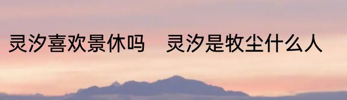 灵汐喜欢景休吗　灵汐是牧尘什么人
